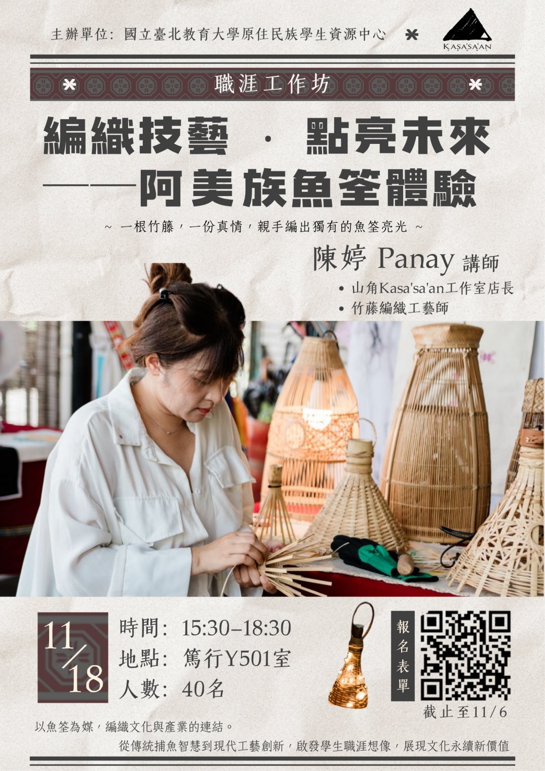 【職涯工作坊】編織技藝 ● 點亮未來-阿美族魚筌體驗 你是否也想在手作中，感受文化的脈動？ 山角工作室主理人將分享返鄉的故事與竹藤工藝的智慧，帶領大家以魚筌為靈感，親手編織出屬於自己的光。  ▍講座內容： 邀請山角工作室主理人分享返鄉創業的歷程與阿美族竹藤工藝的製作經驗。從竹藤素材的處理到編織應用，山角工作室致力於傳遞工藝背後的生活智慧與文化記憶。這次將以魚筌為媒，編織文化與產業的連結。從傳統捕魚智慧到現代工藝創新，啟發學生職涯想像，展現文化永續新價值，並引導親手編織魚筌小提燈，在溫潤的手作過程中，體會編織的療癒力量，並深入理解這項傳統技藝的結構巧思與傳承價值。  ▍講師介紹： ❀ 山角 Kasa'sa'an/巴奈 ◆山角 Kasa'sa'an工作室店長 ◆ 竹籐編織工藝師  ▍時間地點：114/11/18(二) 15:30-18:30  篤行樓501室 ▍報名期限：即日起至11/6(四)截止   報名連結：https://forms.gle/UuN9MChKanY1Sve56 ※人數限制40名