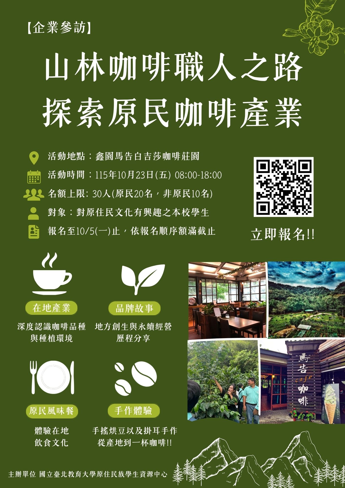 【企業參訪】山林咖啡職人之路-探索原民咖啡產業  ☕「一杯咖啡的香氣，是山林與土地共同孕育的故事。」  你是否曾想過，手中的一杯咖啡，除了風味與香氣之外， 也承載著一片土地的記憶，以及一群人的生活智慧？  這一次，我們將走進山林， 從產地出發，認識原住民族與咖啡產業之間的連結。  透過實地參訪咖啡產業場域， 了解咖啡從種植、採收、處理到烘焙的完整歷程， 也近距離認識在地咖啡職人的故事與堅持。  一杯咖啡，看見的不只是風味， 更是土地、文化與產業交織而成的生命力。    🏹 深度體驗亮點   【走進咖啡莊園】:深度認識咖啡品種與種植環境。 【品牌故事】：地方創生與永續經營經歷分享。 【午餐饗宴】：品嘗原住民風味餐 ! 【手作體驗】：體驗手搖烘豆、掛耳手作。  📍 活動指南 🌟活動地點: 桃園復興  鑫園馬告白吉莎咖啡莊園 🌟活動時間: 115年10月23日(五) 08:00至18:00 🌟名額上限: 30人(原民20名，非原民10名) 依報名順序優先錄取 🌟報名對象: 對原住民文化有興趣之本校學生 🌟報名期限: 115年10月5日(一) 🌟報名表單: https://forms.gle/FysWKdj5KLWyZ3r7A  🌱錄取後於活動前2週以E-Mail通知。 🌱錄取同學由原資中心出具證明單後，逕至iNTUE系統申請公假一天。