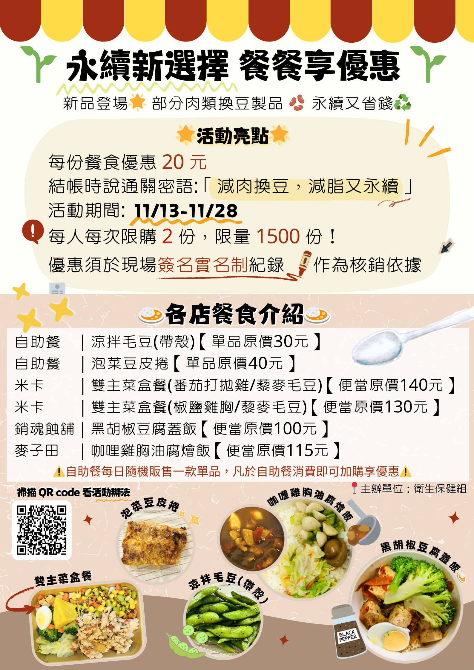 永續新選擇、餐餐享優惠本活動自11月17日（星期一）起至 11月28日（星期五）止。每份餐食優惠20元，限量1500份，額滿即提前結束。限本校師生，每人每次限購2份，無使用次數限制。優惠通關密語：「減肉換豆，減脂又永續」，即可享優惠。每份優惠須於現場簽名紀錄，每人每份實名制