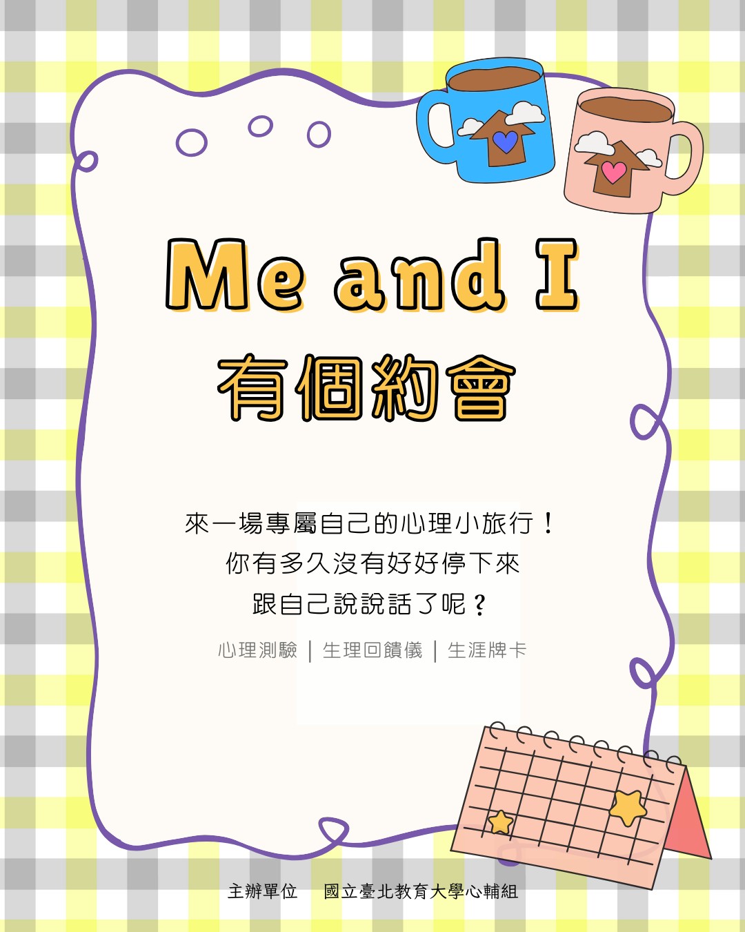 114-2「Me and I 有個約會」活動預告!透過心理測驗/生理回饋/生涯牌卡,陪你認識自己的價值觀、興趣、身心訊號與人際互動模式。給自己一個機會,認識不同面向的你。替自己安排一場與「我」相處的約會。活動資訊: 1.招募對象:國北教大大學部、碩班生(額滿爲止) 2.開放預約:2/23 (一)起 3.施測日期:3/2 (一)起,每周的星期三、四、五(下午12:20 - 13:10) 4.預約方式與流程: (1)請至到至善樓2樓G203,心輔組現場填寫初談預約單 (2)於填寫初談預約單時確認時段,並於預約日準時出席,進行施測/體驗。