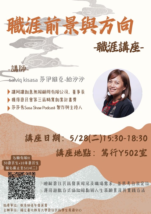 山海背景圖，附有講師的照片，呈現親切迎人。位於右方。職涯前景與方向 -職涯講座- 講師 salviq kisasa 莎伊維克•給沙沙 •讓阿讓創意無限顧問有限公司，董事長 獲得原民會第三屆精實創業計畫獎 •莎莎秀Sasa Show Podcast 製作與主持人 講座日期：5/28（二）15:30-18:30 講座地點：篤行Y502室 名額有限！！！ 30凉民生+10非線民生報名截止至5/14（二） 瞭解原住民族發展現況及職場需求，並思考自我定位 運用遊戲方式協助規劃個人生涯願景及其實踐方法 指導單位：教育部青年發展署 主辦單位：國立臺北教育大學原住民族學生資源中心