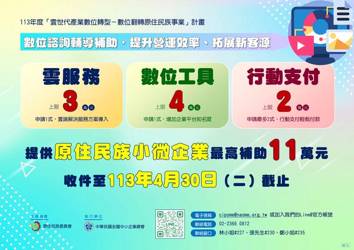 背景圖為藍到綠的漸層，右上方電腦展示影音照片資料icon。1.主標題：113年度「雲世代產業數位轉型-數位翻轉原住民事業」計畫。2.副標題：數位諮詢輔導補助，提升營運效率、拓展新客源。3內文：雲服務：上限3萬元（申請1式，雲端解決服務方案導入、數位工具：上限4萬元（申請1式，增加企業平台知名度、行動支付：上限2萬元（申請最多2式，行動支付輕鬆付款）。提供原住民族小微企業最高補助11萬元，收件至113年4月30日（二）截止。 4.聯絡資訊：掃描QRcode加入LINN@、電子信箱：cipsme@nasme.org.tw或加入LINE@官方帳號、連絡電話：02-2366 0812、聯絡窗口：林小姐#227、張先生#230、鄭小姐#235。