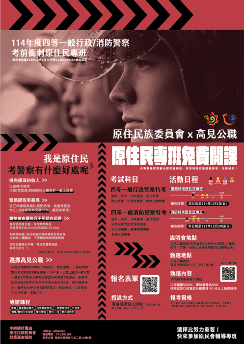 原住民族委員會X高見公職 114年度四等一般行政/消防警察考前衝刺原住民專班 原民會民國113眠12月9日 社字第1130052046A號函核定｜我是原住民 考警察有什麼好處呢?? 傭有優渥的收入＞以直轄市為例 月薪(含加給)約68000元遠高於一般上班族｜警察率取率最高＞近三年率取率皆比原民特考、高普考更高 今(113)年率取率突破39%，創近年新高！｜體格檢查優勢竊不用語言認證＞具原住民身分者，合格標準降至男性身高158.0cm／女性身高155.0cm 刺青限制寬:原住民基於於傳統禮俗而有紋身或刺青之圖騰者，不售體格檢查標準限制 *考選部公布草案，未來可能刑除身高與紋身/刺青限制｜選擇高見公職＞高見公職總部於99年12月成立，是全國唯一一條龍專辦警察考試的教育輔導機構，14年來，已產出逾3千名官警、連續3年警專入學考語警四特考考率取近9成，更能難的是連續3年警三內軌榜單市占率也達9成，吸引優秀學子、輔導莘莘學子參加警察考試，績效卓越，高率取率之公司信譽，家喻戶曉。 專辦課程:警專、警專甄試警大、四等警察特考、 三鄧警察特考、升官等、警專/警特三年攻頂、警大警佐、警大二技、警大研究所｜原住民專班免費開課｜考試科目 四等一般行政警察特考:國文、英文、法學緒論、憲法概要、刑法概要、犯罪學概要、警察法規概要。四等一般消防警察特考:國文、英文、法學緒論、憲法概要、消防與災害防救法規概要、火災學概要、普通物理概要、普通話學概要｜活動日程:警察特考原住民專班報名時間即日起至114年1月3日(五)、消防特考原住民專班報名時間即日起至113年12月29日(日)｜說明會地點:高見公職總部/那瑪夏區/茂林區/桃源區/六龜區  台東、屏東、台南(詳細參照高見公職FB公佈)｜甄選地點:高見公職總部 高雄市新興區六合二路12號6樓｜甄選內容:詳細請見報表單連結 /口試權重佔50%、筆試權重佔50%、採筆試加口試真是分數需達60分以上始得錄訓｜報考資格:有公務人員考試法第12條第1巷官定之情事者，不得應考。有警察人員人事條例第10-1條之情事者，不得任用。｜授課方式:現場授課優先錄取(高雄高見公職) 線上執播、線上平台同步上課｜本訓練計畫由原住民族委員會就業基金補助 LINE@:@kaozen、連絡電話:07-2861168、高見公職:高雄市新興區六合二路12號6樓｜選擇比努力重要!快來參加原民會輔導專班