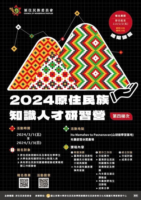 主題是「2024原住民族知識人才研習營（第四梯次）」。設計以黑色為背景，搭配色彩鮮豔的幾何圖案，這些圖案融合了傳統原住民族的紋飾，形成三座象徵山的圖形，表現出與自然和文化的連結。 主要內容：1. 標題：○ 海報上方為主辦單位「原住民族委員會（Council of Indigenous Peoples）」的標誌和名稱。○ 大字標題：「2024原住民族知識人才研習營（第四梯次）」。2. 進節課程報名期限：即日起至13/2/2(五)，錄取20名，備取10名。3. 活動時間：○ 日期：2024年3月1日（星期五）至2024年3月3日（星期日）。4. 活動地點：○ Itu Mamahav tu Pasnanavan（山地學校學習基地）布農部落休閒農場。5. 報名對象：1. 原住民族相關科系及專班在學學生。2. 大學中心知識研究中心助理人員。3. 具有原住民族知識建構經驗或實踐相關工作經驗者。6. 課程內容：1. 專題演講。}臺灣原住民族知識體系分類架構介紹與解說。} 內本龐布農族遷移與發展。2. 實作工作坊。} 分組實作。} 臺灣原住民族知識體系分類架構標記與辨識。} 內本龐古選組走識稽查。} 布農族野地生活課程。} 成果分享。3. 綜合討論。} 分組討稐。} 成果分享。7. 報名表單與活動簡章：○ 有 QR Code 供掃描報名及下載活動簡章。8. 主辦單位：原住民族委員會、承辦單位：國立東華大學原住民族學院建構原住民族教育文化知識體系專案管理中心。