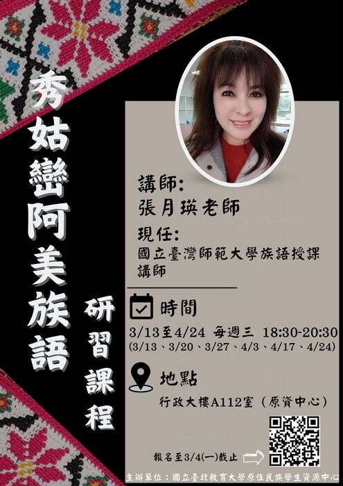 1.標題：「秀姑巒阿美族語研習課程」以白色字體排列於左側，搭配傳統紋飾背景，醒目且富有民族特色。2.講師介紹：講師姓名：張月娥老師。現任職位：國立臺灣師範大學族語授課講師。附有講師的照片，位於版面中央偏上位置，提升親切感。3.課程資訊：時間：日期：2024年3月13日至2024年4月24日，每週三晚上18:30-20:30（3/13、3/20、3/27、4/3、4/17、4/24）。地點：行政大樓A112室（原資中心）。報名截止日期：2024年3月4日。 4.報名方式：提供QR碼供報名或了解更多資訊。5.主辦單位：國立臺北教育大學原住民族學生資源中心。