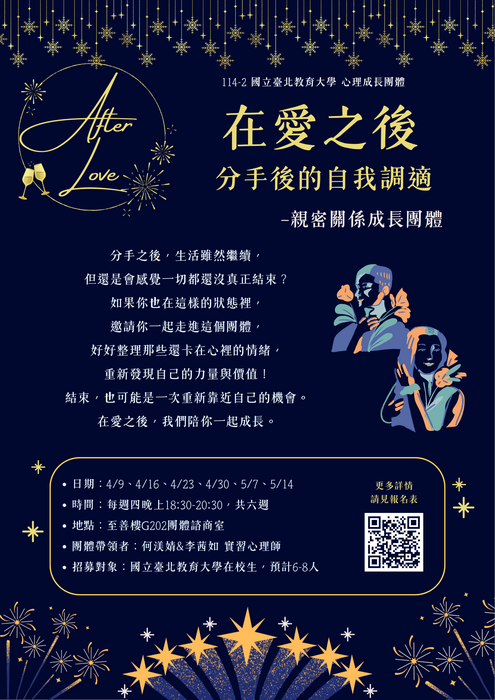 📢114-2「 在愛之後：分手後的自我調適」—親密關係成長團體 開放報名囉 一、團體介紹 分手之後，生活雖然繼續，但還是會感覺一切都還沒真正結束嗎？ 如果你也在這樣的狀態裡，邀請你一起走進這個團體 好好整理那些還卡在心裡的情緒， 重新發現自己的力量與價值。 有些結束，帶來的不只是失去 也可能是一次重新靠近自己的機會。 在愛之後，我們陪你一起成長。 二、團體資訊 1.日期：115年04月09日、04月16日、04月23日、04月30日、05月07日、05月14日(共六次) 2.時間：每周四晚上18:30-20:30 3.地點：至善樓G202 4.團體帶領者： 何渼婧 實習心理師、李茜如 實習心理師 5.參加對象與名額限制：全校教職員生，共計6-8名