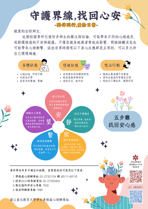 守護界線，找回心安。親愛的全校師生： 近期校園事件引發許多師生的關注與討論，可能帶來不同的心理感受，或對環境感到不安與疑慮。 不僅是親身經歷者會造成影響，間接接觸消息也可能帶來心理衝擊。 如果你希望進一步了解心理諮商資源，或想找一個安全且受保護的空間，談談這事件帶來的感受與影響，歡迎點選連結或掃描文宣QR CODE。