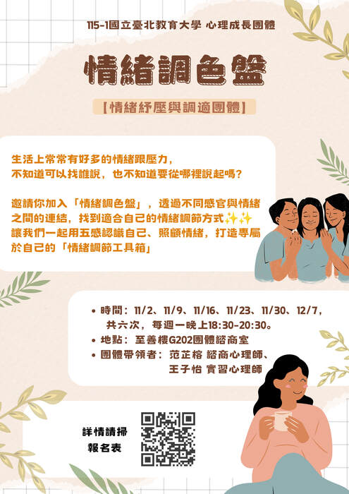 115-1「情緒調色盤」—情緒調節與紓壓團體 開始報名囉！ 一、團體介紹 生活上常常有好多的情緒跟壓力， 不知道可以找誰說，也不知道要從哪裡說起嗎？ 邀請你加入「情緒調色盤」，透過視覺、聽覺、嗅覺、味覺與觸覺， 探索不同感官與情緒之間的連結，找到適合自己的情緒調節方式。 在這趟旅程裡，沒有標準答案，只有屬於你的感受。 讓我們一起用五感認識自己、照顧情緒，打造專屬於自己的「情緒調適工具箱 」，給自己一個停下來、好好感受，也陪伴自己的機會。 二、團體資訊 1. 日期：115/11/2、11/9、11/16、11/23、11/30、12/7，共六次 2. 時間：每週一晚上18:30-20:30 3. 地點：至善樓G202 4. 團體帶領者：范芷榕 諮商心理師、王子怡 實習心理師 5. 參加對象與名額限制：全校教職員生，共計6-8名