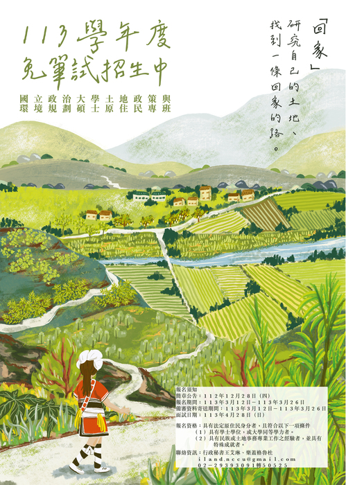 這張圖片呈現了一個綠意盎然的鄉村景象。畫面中有連綿的山丘、稻田、河流，以及排列整齊的村莊建築。前景是一位穿著阿美族服飾的女性，背對觀者走在小徑上，似乎正在欣賞自然風光。 圖片上方有中文手寫字樣，標題為「回家」，並附有「研究自己的土地，找到一條回家的路」的文字，表達對故鄉的關懷與探索的主題。 下方則提供了招生資訊，標題為「113學年度免筆試招生中」，副標國立政治大學土地政策與環境規劃碩士原住民專班。招生內文為 報名須知- 簡章公告：112年12月28日(四)。 報名期間：113年3月12日-113年3月26日。 被沈資料寄送期間：113┴言3月12日-113年3月26日。 面試日期：113年4月28日(日)。 報名資格：具有法定原住民身分者，且符合以下一項條件 (1)具有學士學位，或大學同等學力者。 (2)具有民族或土地事務專業工作之經驗者，並具有特殊成就者。 聯絡資訊：行政秘書王艾琳、樂蓋格魯杜。 Iland.nccu@gmail.com 02-29393091轉50525。