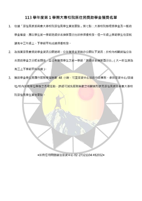 1.	依據「原住民族委員會大專校院原住民學生實施要點」第七點：大專校院辦理獎學金及一般助學金審查，應以學生前一學期班級排名換算百分比排序擇優核發。但一年級上學期學生依原就讀高中三年級上、下學期平均成績擇優核發。 2.	為落實原民會獎助學金資訊公開透明，公告獲獎名單時亦公開以下資訊：於校內相關網站公告本獎助學金之分配名額表，並公布獲獎學生之前一學期「班級排名換算百分比」（大一新生則為高三上下學期平均成績）。 3.	獲助學金學生需履行服務學習時數 48 小時，可至原資中心協助行政事務、參與原資中心/原緣社/校內其他單位舉辦之各項活動，詳細可減免服務時數之相關情形詳見原住民族委員會大專校院原住民學生實施要點。       ◆如有任何問題請洽原資中心02-27321104 #82032◆